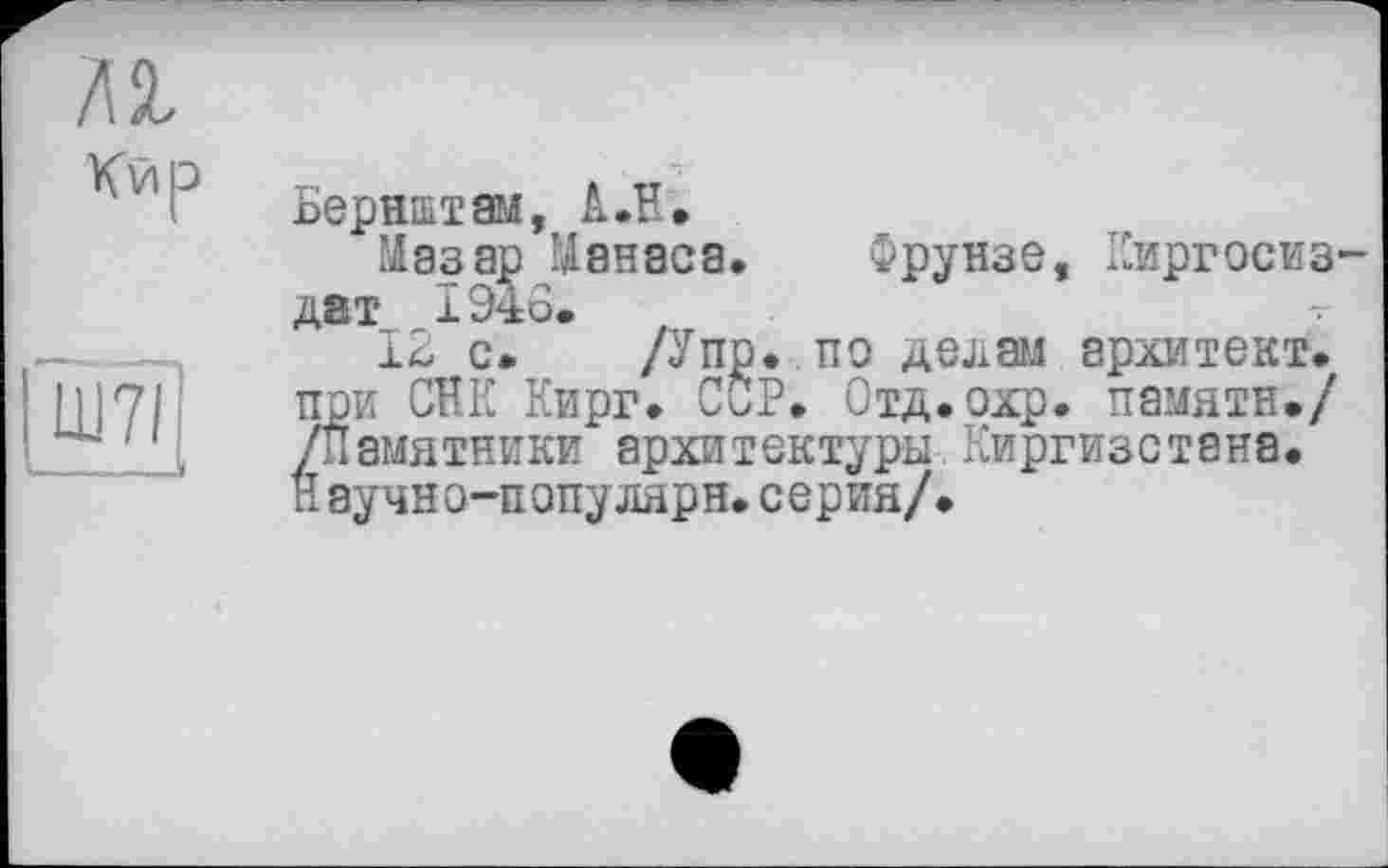 ﻿Кир
Бернштам, А.В,
Мазар Манаса. Фрунзе, Киргосиз дат 1948.
12 с»	/Упр. по делай архитект.
при СНК Кирг» ССР. Отд.охр. памяти./ /Памятники архитектуры Киргизстана. Научно-популярн.серия/.